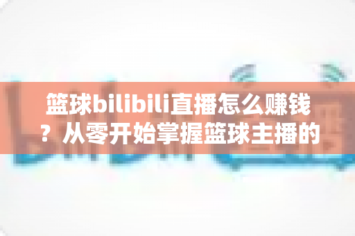 篮球bilibili直播怎么赚钱?从零开始掌握篮球主播的多元变现攻略 篮球bilibili直播怎么赚钱?从零开始掌握篮球主播的多元变现攻略
