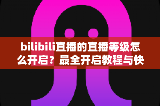 bilibili直播的直播等级怎么开启?最全开启教程与快速升级攻略一次讲清楚 bilibili直播的直播等级怎么开启?最全开启教程与快速升级攻略一次讲清楚