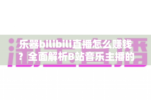 乐器bilibili直播怎么赚钱？全面解析B站音乐主播的变现攻略与实操指南