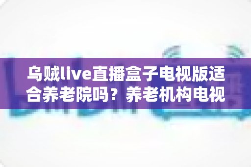 乌贼live直播盒子电视版适合养老院吗？养老机构电视娱乐方案全面解析