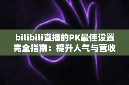 bilibili直播的PK最佳设置完全指南:提升人气与营收的实战秘籍 bilibili直播的PK最佳设置完全指南:提升人气与营收的实战秘籍