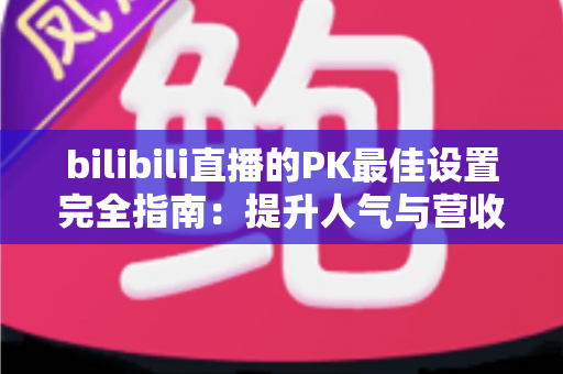 bilibili直播的PK最佳设置完全指南:提升人气与营收的实战秘籍 bilibili直播的PK最佳设置完全指南:提升人气与营收的实战秘籍