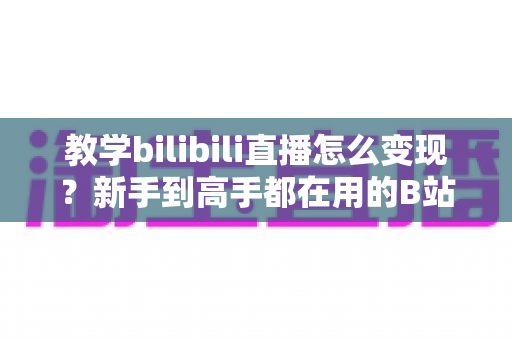 教学bilibili直播怎么变现?新手到高手都在用的B站直播赚钱全攻略 教学bilibili直播怎么变现?新手到高手都在用的B站直播赚钱全攻略