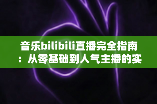 音乐bilibili直播完全指南：从零基础到人气主播的实战攻略