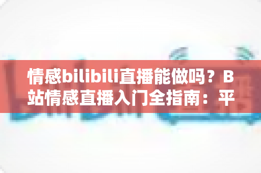 情感bilibili直播能做吗?B站情感直播入门全指南:平台规则、内容玩法、变现思路一次讲透 情感bilibili直播能做吗?B站情感直播入门全指南:平台规则、内容玩法、变现思路一次讲透