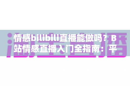 情感bilibili直播能做吗?B站情感直播入门全指南:平台规则、内容玩法、变现思路一次讲透 情感bilibili直播能做吗?B站情感直播入门全指南:平台规则、内容玩法、变现思路一次讲透