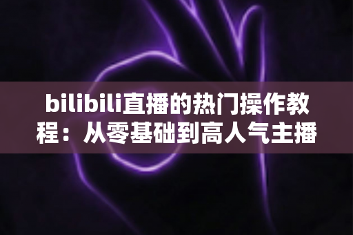 bilibili直播的热门操作教程:从零基础到高人气主播的完全攻略指南 bilibili直播的热门操作教程:从零基础到高人气主播的完全攻略指南