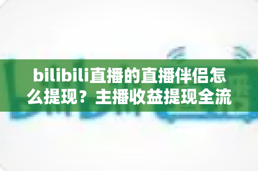 bilibili直播的直播伴侣怎么提现?主播收益提现全流程详解与避坑指南 bilibili直播的直播伴侣怎么提现?主播收益提现全流程详解与避坑指南