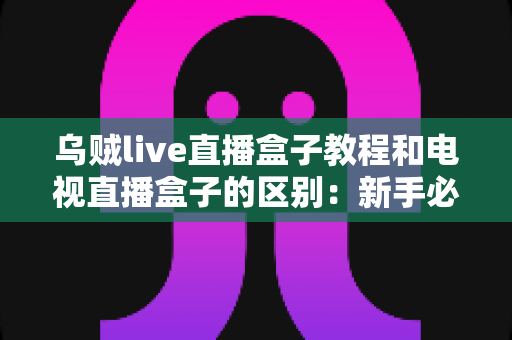 乌贼live直播盒子教程和电视直播盒子的区别:新手必看的完整选购与使用指南 乌贼live直播盒子教程和电视直播盒子的区别:新手必看的完整选购与使用指南