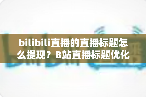 bilibili直播的直播标题怎么提现?B站直播标题优化技巧与收益提现全流程详解 bilibili直播的直播标题怎么提现?B站直播标题优化技巧与收益提现全流程详解