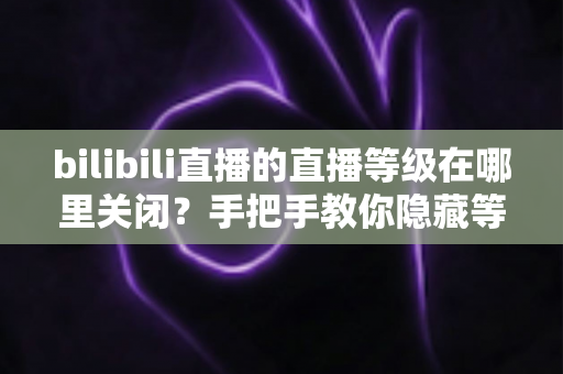 bilibili直播的直播等级在哪里关闭?手把手教你隐藏等级显示、守护直播隐私的完整指南 bilibili直播的直播等级在哪里关闭?手把手教你隐藏等级显示、守护直播隐私的完整指南