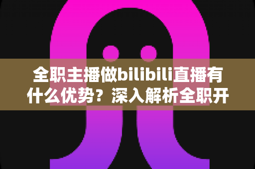 全职主播做bilibili直播有什么优势?深入解析全职开播在B站的六大核心竞争力与变现潜力 全职主播做bilibili直播有什么优势?深入解析全职开播在B站的六大核心竞争力与变现潜力