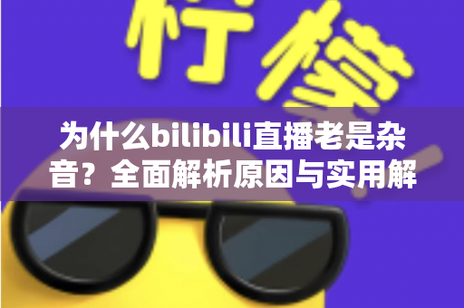 为什么bilibili直播老是杂音？全面解析原因与实用解决方案指南