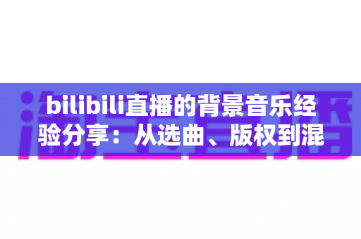 bilibili直播的背景音乐经验分享：从选曲、版权到混音的实战全攻略
