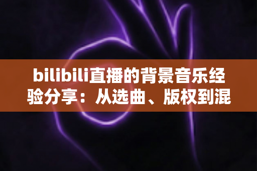 bilibili直播的背景音乐经验分享：从选曲、版权到混音的实战全攻略