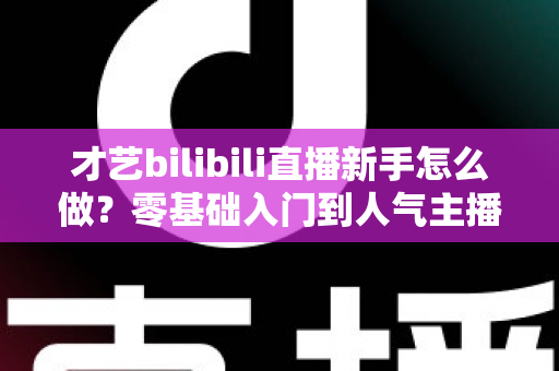 才艺bilibili直播新手怎么做?零基础入门到人气主播的实战指南 才艺bilibili直播新手怎么做?零基础入门到人气主播的实战指南