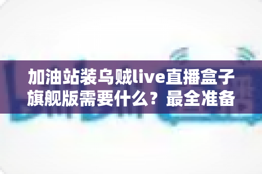 加油站装乌贼live直播盒子旗舰版需要什么?最全准备清单与落地安装指南 加油站装乌贼live直播盒子旗舰版需要什么?最全准备清单与落地安装指南