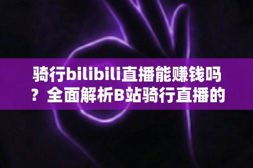 骑行bilibili直播能赚钱吗？全面解析B站骑行直播的变现途径与真实收益