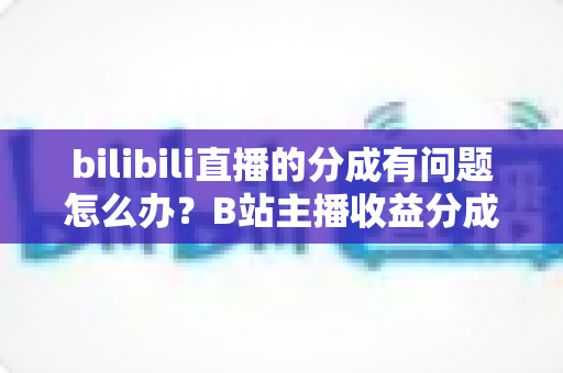 bilibili直播的分成有问题怎么办?B站主播收益分成异常的完整解决方案与避坑指南 bilibili直播的分成有问题怎么办?B站主播收益分成异常的完整解决方案与避坑指南