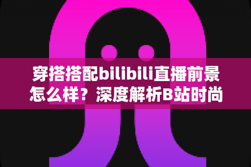 穿搭搭配bilibili直播前景怎么样？深度解析B站时尚赛道的机遇、挑战与变现路径