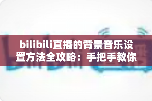 bilibili直播的背景音乐设置方法全攻略：手把手教你打造氛围感十足的直播间
