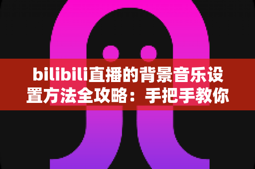 bilibili直播的背景音乐设置方法全攻略：手把手教你打造氛围感十足的直播间
