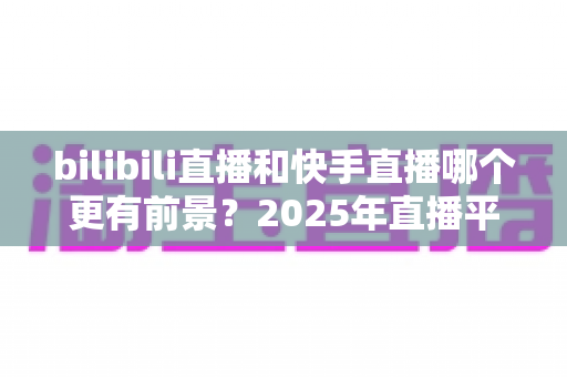 bilibili直播和快手直播哪个更有前景?2025年直播平台深度对比与主播选择全指南 bilibili直播和快手直播哪个更有前景?2025年直播平台深度对比与主播选择全指南