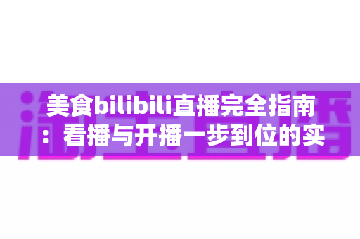 美食bilibili直播完全指南:看播与开播一步到位的实战攻略 美食bilibili直播完全指南:看播与开播一步到位的实战攻略