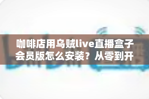 咖啡店用乌贼live直播盒子会员版怎么安装？从零到开播的完整安装指南与实战建议