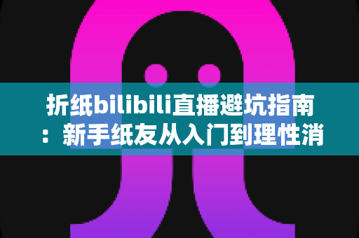 折纸bilibili直播避坑指南:新手纸友从入门到理性消费的全方位防坑手册 折纸bilibili直播避坑指南:新手纸友从入门到理性消费的全方位防坑手册