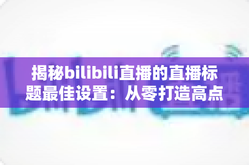 揭秘bilibili直播的直播标题最佳设置:从零打造高点击率直播间的完整攻略 揭秘bilibili直播的直播标题最佳设置:从零打造高点击率直播间的完整攻略