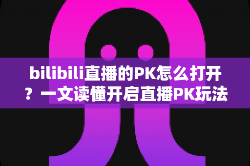 bilibili直播的PK怎么打开?一文读懂开启直播PK玩法的完整教程 bilibili直播的PK怎么打开?一文读懂开启直播PK玩法的完整教程