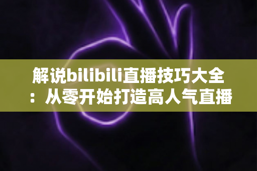 解说bilibili直播技巧大全:从零开始打造高人气直播间的实战指南 解说bilibili直播技巧大全:从零开始打造高人气直播间的实战指南