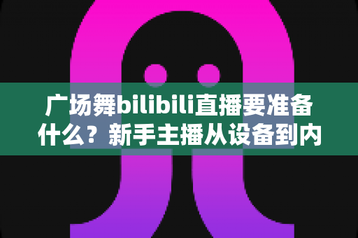 广场舞bilibili直播要准备什么？新手主播从设备到内容的全流程必备清单指南