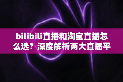 bilibili直播和淘宝直播怎么选?深度解析两大直播平台的运营差异与选型攻略 bilibili直播和淘宝直播怎么选?深度解析两大直播平台的运营差异与选型攻略