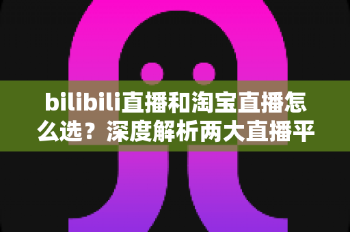 bilibili直播和淘宝直播怎么选?深度解析两大直播平台的运营差异与选型攻略 bilibili直播和淘宝直播怎么选?深度解析两大直播平台的运营差异与选型攻略