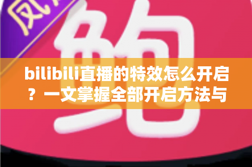 bilibili直播的特效怎么开启？一文掌握全部开启方法与实用技巧