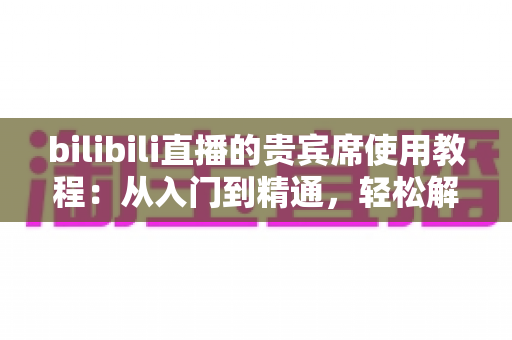 bilibili直播的贵宾席使用教程:从入门到精通,轻松解锁直播间专属座席权益 bilibili直播的贵宾席使用教程:从入门到精通,轻松解锁直播间专属座席权益