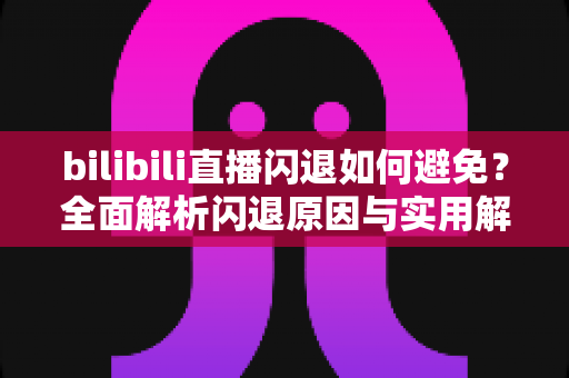 bilibili直播闪退如何避免？全面解析闪退原因与实用解决方案，让你畅享直播不间断