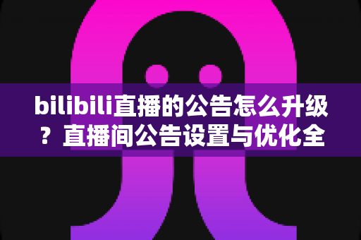 bilibili直播的公告怎么升级？直播间公告设置与优化全攻略
