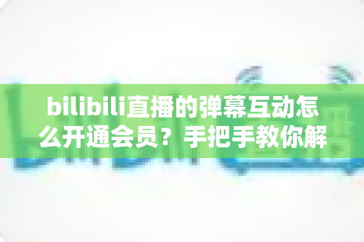 bilibili直播的弹幕互动怎么开通会员?手把手教你解锁直播间弹幕专属权益全攻略 bilibili直播的弹幕互动怎么开通会员?手把手教你解锁直播间弹幕专属权益全攻略