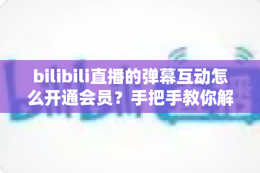 bilibili直播的弹幕互动怎么开通会员?手把手教你解锁直播间弹幕专属权益全攻略 bilibili直播的弹幕互动怎么开通会员?手把手教你解锁直播间弹幕专属权益全攻略