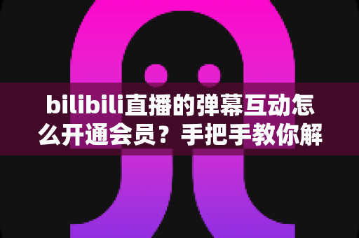 bilibili直播的弹幕互动怎么开通会员?手把手教你解锁直播间弹幕专属权益全攻略 bilibili直播的弹幕互动怎么开通会员?手把手教你解锁直播间弹幕专属权益全攻略