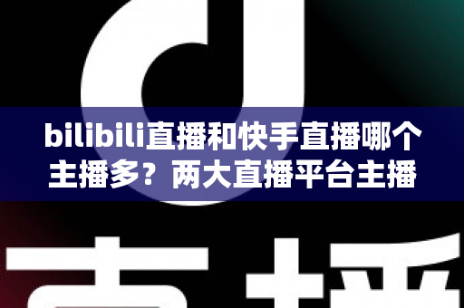 bilibili直播和快手直播哪个主播多?两大直播平台主播数量与生态全面深度对比分析 bilibili直播和快手直播哪个主播多?两大直播平台主播数量与生态全面深度对比分析