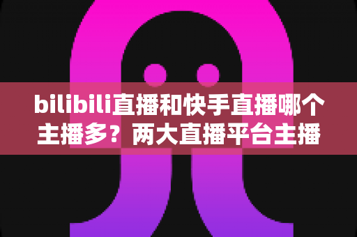 bilibili直播和快手直播哪个主播多?两大直播平台主播数量与生态全面深度对比分析 bilibili直播和快手直播哪个主播多?两大直播平台主播数量与生态全面深度对比分析