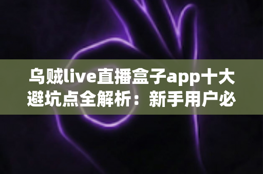 乌贼live直播盒子app十大避坑点全解析:新手用户必看的安全使用与防骗指南 乌贼live直播盒子app十大避坑点全解析:新手用户必看的安全使用与防骗指南