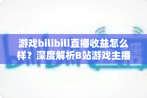 游戏bilibili直播收益怎么样?深度解析B站游戏主播的真实收入与赚钱之道 游戏bilibili直播收益怎么样?深度解析B站游戏主播的真实收入与赚钱之道