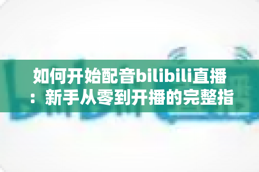 如何开始配音bilibili直播：新手从零到开播的完整指南