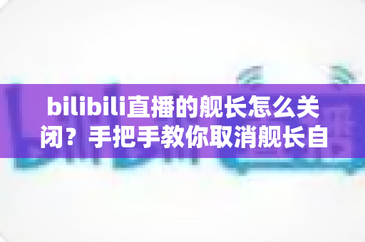 bilibili直播的舰长怎么关闭?手把手教你取消舰长自动续费与隐藏舰队标识的全流程攻略 bilibili直播的舰长怎么关闭?手把手教你取消舰长自动续费与隐藏舰队标识的全流程攻略