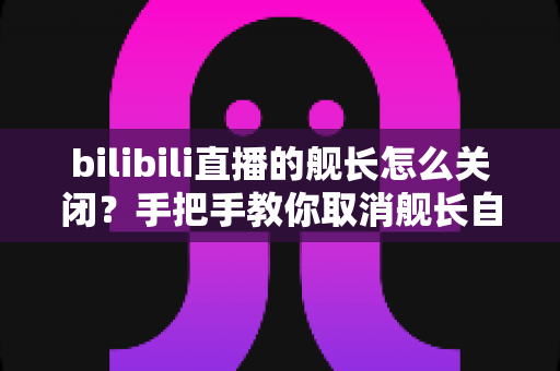 bilibili直播的舰长怎么关闭?手把手教你取消舰长自动续费与隐藏舰队标识的全流程攻略 bilibili直播的舰长怎么关闭?手把手教你取消舰长自动续费与隐藏舰队标识的全流程攻略